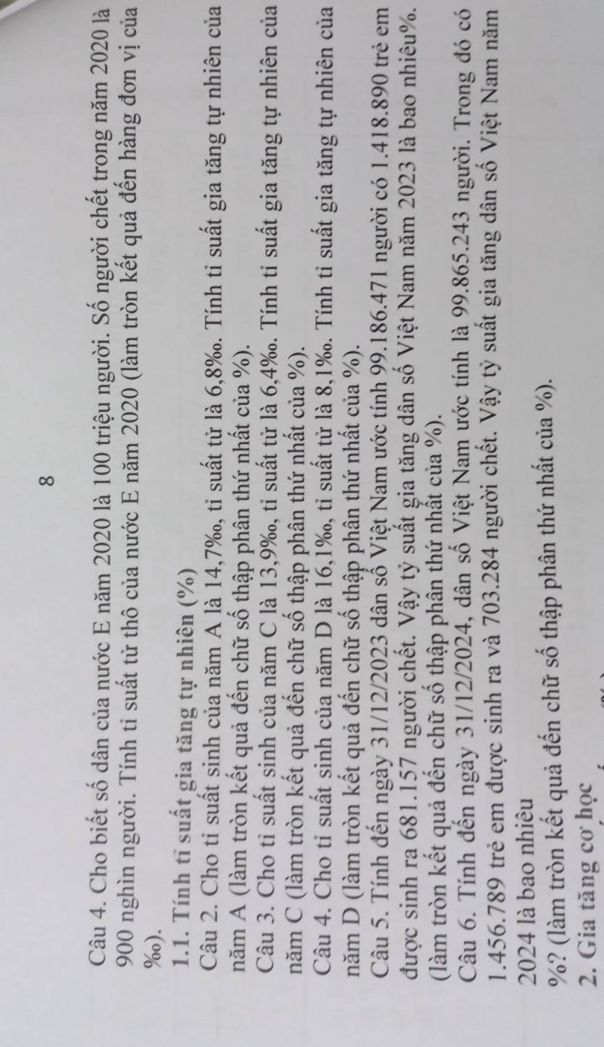 Cho biết số dân của nước E năm 2020 là 100 triệu người. Số người chết trong năm 2020 là
900 nghìn người. Tính tỉ suất từ thô của nước E năm 2020 (làm tròn kết quả đến hàng đơn vị của
%o).
1.1. Tính tĩ suất gia tăng tự nhiên (%)
Câu 2. Cho tỉ suất sinh của năm A là 14,7‰, tỉ suất tử là 6,8‰. Tính tỉ suất gia tăng tự nhiên của
năm A (làm tròn kết quả đến chữ số thập phân thứ nhất của %).
Câu 3. Cho tỉ suất sinh của năm C là 13,9‰, tỉ suất tử là 6,4‰. Tính tỉ suất gia tăng tự nhiên của
năm C (làm tròn kết quả đến chữ số thập phân thứ nhất của %).
Câu 4. Cho tỉ suất sinh của năm D là 16,1‰, tỉ suất tử là 8,1‰. Tính tỉ suất gia tăng tự nhiên của
năm D (làm tròn kết quả đến chữ số thập phân thứ nhất của %).
Câu 5. Tính đến ngày 31/12/2023 dân số Việt Nam ước tính 99.186.471 người có 1.418.890 trẻ em
được sinh ra 681.157 người chết. Vậy tỷ suất gia tăng dân số Việt Nam năm 2023 là bao nhiêu%.
(làm tròn kết quả đến chữ số thập phân thứ nhất của %).
Câu 6. Tính đến ngày 31/12/2024, dân số Việt Nam ước tính là 99.865.243 người. Trong đó có
1.456.789 trẻ em được sinh ra và 703.284 người chết. Vậy tỷ suất gia tăng dân số Việt Nam năm
2024 là bao nhiêu
%? (làm tròn kết quả đến chữ số thập phân thứ nhất của %).
2. Gia tăng cơ học