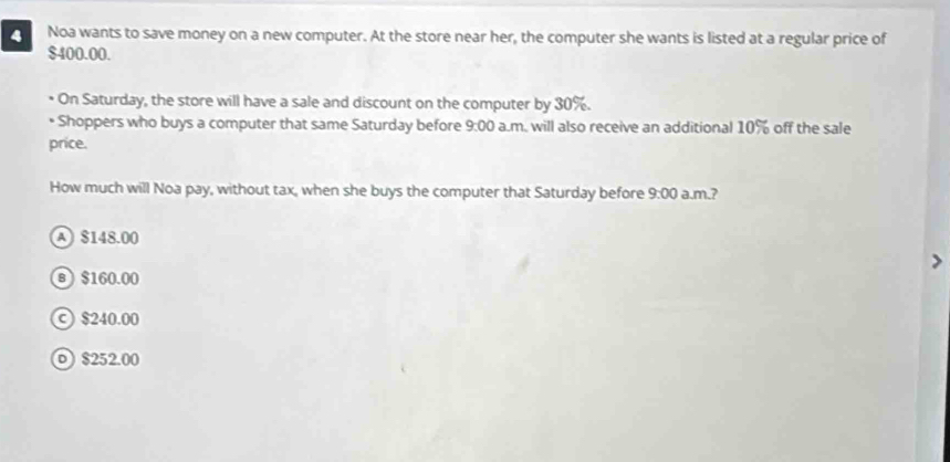 Noa wants to save money on a new computer. At the store near her, the computer she wants is listed at a regular price of
$400.00.
On Saturday, the store will have a sale and discount on the computer by 30%.
* Shoppers who buys a computer that same Saturday before 9:00 a.m. will also receive an additional 10% off the sale
price.
How much will Noa pay, without tax, when she buys the computer that Saturday before 9:00 a.m.?
A $148.00
в  $160.00
© $240.00
o) $252.00