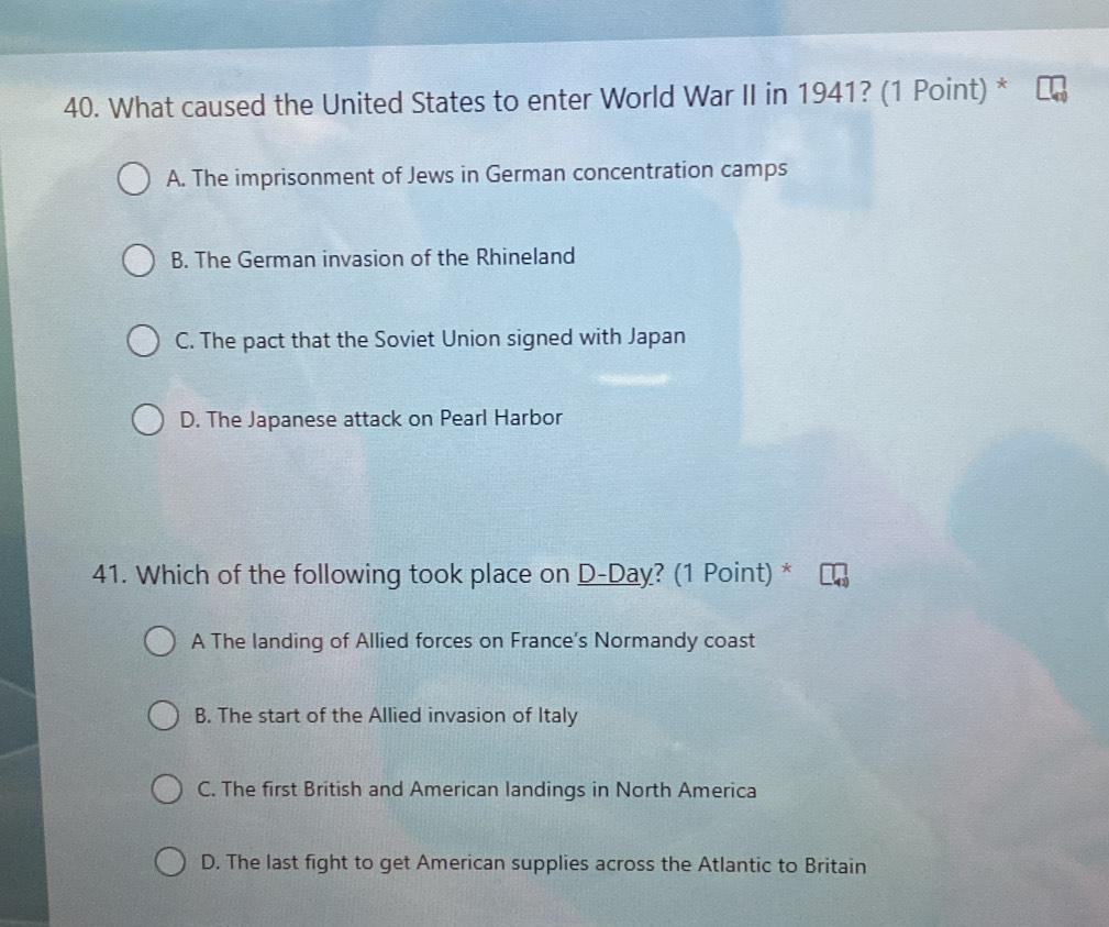 What caused the United States to enter World War II in 1941? (1 Point) *
A. The imprisonment of Jews in German concentration camps
B. The German invasion of the Rhineland
C. The pact that the Soviet Union signed with Japan
D. The Japanese attack on Pearl Harbor
41. Which of the following took place on D-Day? (1 Point) *
A The landing of Allied forces on France’s Normandy coast
B. The start of the Allied invasion of Italy
C. The first British and American landings in North America
D. The last fight to get American supplies across the Atlantic to Britain