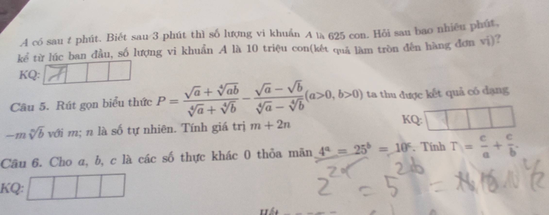 A có sau t phút. Biết sau 3 phút thì số lượng vi khuẩn A là 625 con. Hỏi sau bao nhiêu phút, 
kể từ lúc ban đầu, số lượng vi khuẩn A là 10 triệu con(kết quả làm tròn đến hàng đơn vị)? 
KQ: 
Câu 5. Rút gọn biểu thức P= (sqrt(a)+sqrt[4](ab))/sqrt[4](a)+sqrt[4](b) - (sqrt(a)-sqrt(b))/sqrt[4](a)-sqrt[4](b) (a>0,b>0) ta thu được kết quả có đạng
-m sqrt[n](b) với m; n là số tự nhiên. Tính giá trị m+2n
KQ: 
Câu 6. Cho a, b, c là các số thực khác 0 thỏa mãn 4^a=25^b=10^c. Tính T= c/a + c/b . 
KQ: