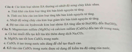 Các kim loại nhóm IIA thường có nhiệt độ nóng cháy khác nhau.
a. Tính khử của kim loại tăng khi bán kính nguyên tử tăng.
b. Tính oxi hóa của ion kim loại tăng khi bán kính nguyên tử tăng.
c. Nhiệt độ nóng chảy của kim loại giảm khi bán kính nguyên tử tăng.
đ. Độ tan của các hydroxide kim loại nhóm IIA tăng dẫn từ Bc(OH) đến Ba(OH).
u : Magnesium su fat MgSO_4 ) và calcium sulfate ( (CaSO_4) đều tan tốt trong nước
a. Cá hai muối đều tạo kết tủa khi thêm dung dịch Na_2CO_3. 
b. MgSO₄ tan tốt hơn CaSO₄ trong nước.
c. CaSO_4 ít tan trong nước nên dùng để chế tạo thạch cao.
d. Kết tủa của CaSO_4 trong nước được sử dụng đề kiểm tra độ cứng của nước.