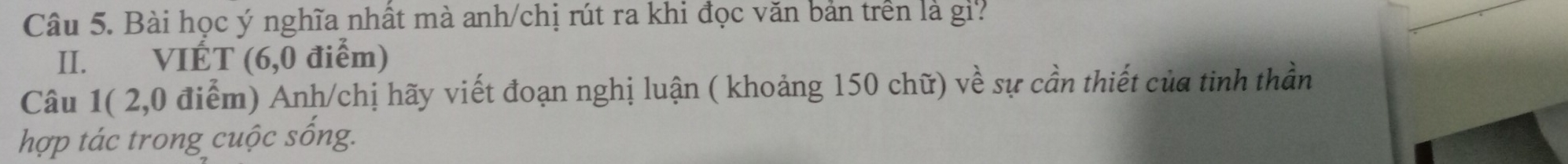 Bài học ý nghĩa nhất mà anh/chị rút ra khi đọc văn bản trên là gi? 
II. VIÉT (6,0 điểm) 
Câu 1( 2,0 điểm) Anh/chị hãy viết đoạn nghị luận ( khoảng 150 chữ) về sự cần thiết của tinh thần 
hợp tác trong cuộc sống.