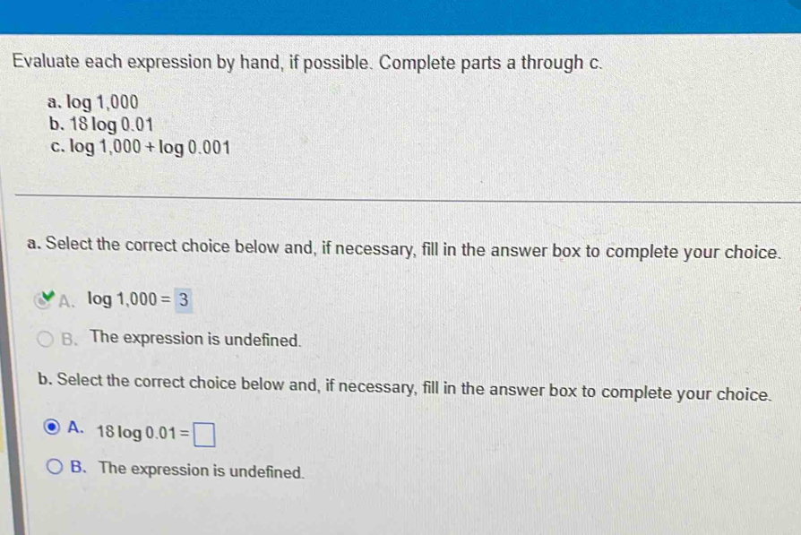 Evaluate each expression by hand, if possible. Complete parts a through c.
a. log 1,000
b. 18log 0.01
C. log 1,000+log 0.001
a. Select the correct choice below and, if necessary, fill in the answer box to complete your choice.
A. log 1,000=3
B.The expression is undefined.
b. Select the correct choice below and, if necessary, fill in the answer box to complete your choice.
A. 18log 0.01=□
B. The expression is undefined.