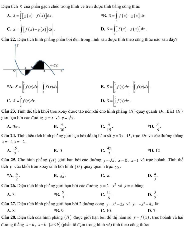 Diện tích S của phần gạch chéo trong hình vẽ trên được tính bằng công thức
A. S=∈tlimits _0^(c[g(x)-f(x)]dx. S=∈tlimits _a^c|f(x)-g(x)|dx.
B.
C. S=∈t _a^c[f(x)-g(x)]dx|. S=∈tlimits _0^c[f(x)-g(x)]dx.
D.
Câu 22. Diện tích hình phẳng phần bôi đen trong hình sau được tính theo công thức nào sau đây?
*A. S=|∈tlimits _a^bf(x)dx|+|∈tlimits _b^cf(x)dx|. S=∈t _b^cf(x)dx|-|_a^bf(x)dx|.
B.
C. S=∈tlimits _a^cf(x)dx. S=∈t _a^cf(x)dx|.
D.
Câu 23. Tính thể tích khối tròn xoay được tạo nên khi cho hình phẳng (H) quay quanh Ox . Biết (H)
giới hạn bởi các đường y=x và y=sqrt x).
A. 3π. B.  π /30 ·  π /15 · *D.  π /6 ·
C.
Câu 24. Tính diện tích hình phẳng giới hạn bởi đồ thị hàm số y=3x+15 , trục Ox và các đường thắng
x=-4,x=-2.
A.  15/2 . B. 0 . C.  45/2 . *D. 12 .
Câu 25. Cho hình phẵng (H) giới hạn bởi các đường y=sqrt(x),x=0,x=1 và trục hoành. Tính thể
tích v của khối tròn xoay sinh bởi hình (H) quay quanh trục 0x -
*A.  π /2 · C. π . D.  π /3 ·
B. sqrt(π )·
Câu 26. Diện tích hình phẳng giới hạn bởi các đường y=2-x^2 và y=x bằng
A. 3. *B.  9/2 . C.  11/6 . D.  3/2 .
Câu 27. Diện tích hình phẳng giới hạn bởi 2 đường cong y=x^2-2x và y=-x^2+4x là:
A. 8. *B. 9. C. 10. D. 7.
Câu 28. Diện tích của hình phẳng (H) được giới hạn bởi đồ thị hàm số y=f(x) , trục hoành và hai
đường thắng x=a,x=b (a (phần tô đậm trong hình vẽ) tính theo công thức: