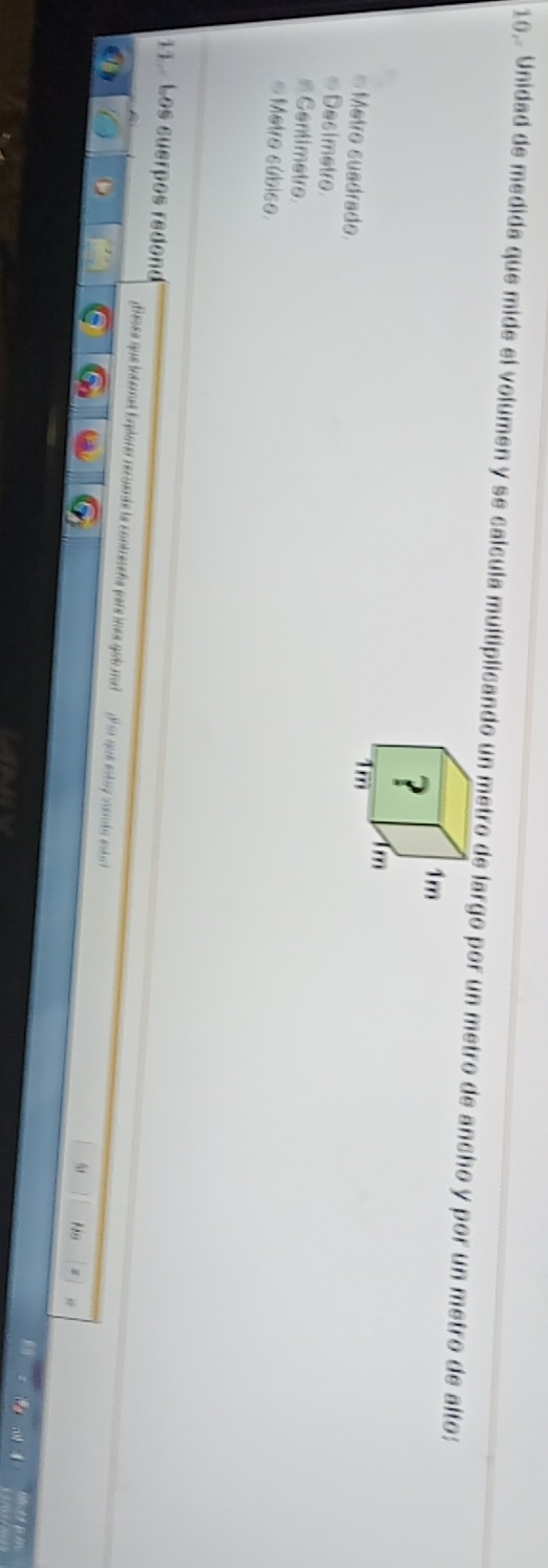 16,- Unidad de medida que mide el volumen y se calcula multiplicando un metro de largo por un metro de ancho y por un metro de alto:
? 1m
fm
Metro suadrado
1m
∞ Decimetro
#Centimetre
# Metro súbico.
11. Los suerpos redond
feses que internet Explorer recueráe la contreceña pars ines gobu ma? Por que estay vendo estr
Ns