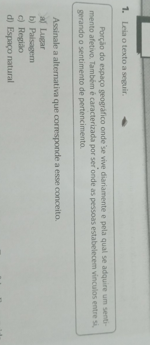 Leia o texto a seguir.
Porção do espaço geográfico onde se vive diariamente e pela qual se adquire um senti-
mento afetivo. Também é caracterizada por ser onde as pessoas estabelecem vínculos entre si,
gerando o sentimento de pertencimento.
Assinale a alternativa que corresponde a esse conceito.
a) Lugar
b) Paisagem
c) Região
d) Espaço natural