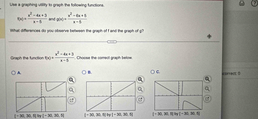 Use a graphing utility to graph the following functions.
f(x)= (x^2-4x+3)/x-5  and g(x)= (x^2-6x+5)/x-5 
What differences do you observe between the graph of f and the graph of g?
Graph the function f(x)= (x^2-4x+3)/x-5 . Choose the correct graph below.
B.
C.
A. correct: 0
B
[-30,30,5] by [-30,30,5]