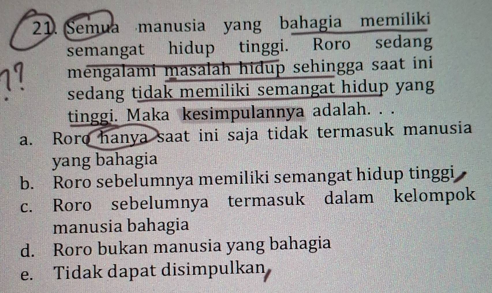 Semua manusia yang bahagia memiliki
semangat hidup tinggi. Roro sedang
mengalami masalah hidup sehingga saat ini
sedang tidak memiliki semangat hidup yang
tinggi. Maka kesimpulannya adalah. . .
a. Roro hanya saat ini saja tidak termasuk manusia
yang bahagia
b. Roro sebelumnya memiliki semangat hidup tinggi
c. Roro sebelumnya termasuk dalam kelompok
manusia bahagia
d. Roro bukan manusia yang bahagia
e. Tidak dapat disimpulkan