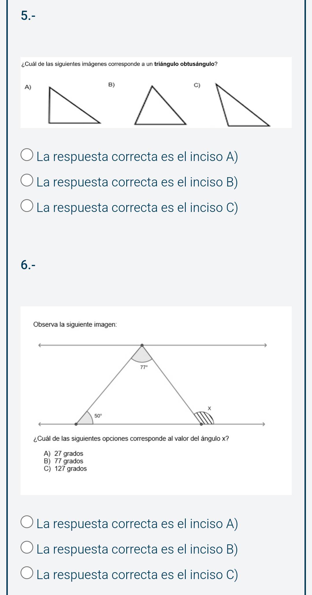 5.-
¿Cuál de las siguientes imágenes corresponde a un triángulo obtusángulo?
A)
B)
C)
La respuesta correcta es el inciso A)
La respuesta correcta es el inciso B)
La respuesta correcta es el inciso C)
6.-
Observa la siguiente imagen:
¿Cuál de las siguientes opciones corresponde al valor del ángulo x?
A) 27 grados
B) 77 grados
C) 127 grados
La respuesta correcta es el inciso A)
La respuesta correcta es el inciso B)
La respuesta correcta es el inciso C)