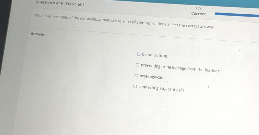 of 9, Step 1 of 1 8/9
Correct
What is an example of the extracellular matrix's role in cell communication? Select the correct answer.
Answer
blood clotting
preventing urine leakage from the bladder
proteoglycans
connecting adjacent cells