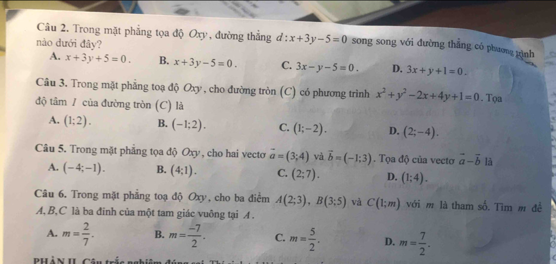 Trong mặt phẳng tọa độ Oxy, đường thắng d:x+3y-5=0 song song với đường thẳng có phương trình
nào dưới đây?
A. x+3y+5=0. B. x+3y-5=0. C. 3x-y-5=0. D. 3x+y+1=0. 
Câu 3. Trong mặt phẳng toạ độ Oxy, cho đường tròn (C) có phương trình x^2+y^2-2x+4y+1=0. Tọa
độ tâm / của đường tròn (C) là
A. (1;2). B. (-1;2). C. (1;-2). D. (2;-4). 
Câu 5. Trong mặt phăng tọa độ Oxy, cho hai vecto vector a=(3;4) và vector b=(-1;3). Tọa độ của vectơ vector a-vector b là
A. (-4;-1). B. (4;1). C. (2;7). D. (1;4). 
Câu 6. Trong mặt phẳng toạ độ Oxy, cho ba điểm A(2;3), B(3;5) và C(1;m) với m là tham số. Tìm m đề
A, B,C là ba đinh của một tam giác vuông tại A.
B.
A. m= 2/7 . m= (-7)/2 . m= 5/2 . D. m= 7/2 . 
C.
PHẢN II Câu trắc nghiêm