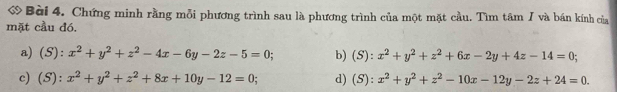 ớ Bài 4. Chứng minh rằng mỗi phương trình sau là phương trình của một mặt cầu. Tìm tâm / và bán kính của 
mặt cầu đó. 
a) (S): x^2+y^2+z^2-4x-6y-2z-5=0; b) (S):x^2+y^2+z^2+6x-2y+4z-14=0; 
c) (S): x^2+y^2+z^2+8x+10y-12=0 d) (S):x^2+y^2+z^2-10x-12y-2z+24=0.