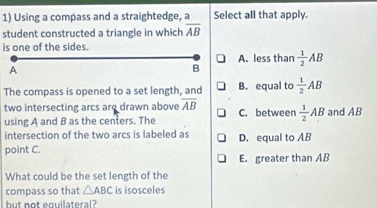 Using a compass and a straightedge, a Select all that apply.
student constructed a triangle in which overline AB
is one of the sides.
A. less than  1/2 AB
A
B
The compass is opened to a set length, and B. equal to  1/2 AB
two intersecting arcs are drawn above overline AB C. between  1/2 AB and AB
using A and B as the centers. The
intersection of the two arcs is labeled as D. equal to AB
point C.
E. greater than AB
What could be the set length of the
compass so that △ ABC is isosceles
but not equilateral?