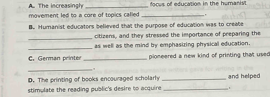 The increasingly _focus of education in the humanist 
movement led to a core of topics called_ 
. 
B. Humanist educators believed that the purpose of education was to create 
_citizens, and they stressed the importance of preparing the 
_ 
as well as the mind by emphasizing physical education. 
C. German printer _pioneered a new kind of printing that used 
_. 
D. The printing of books encouraged scholarly _and helped 
stimulate the reading public's desire to acquire _.