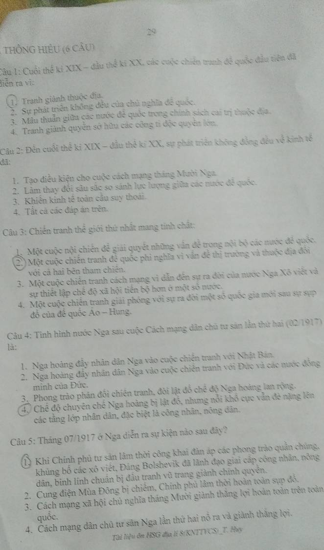 HÔNG HIÊU (6 cầu)
Câu 1: Cuối thể ki XIX - đầu thể ki XX, các cuộc chiến trunh đề quốc đầu tiên đã
liễn ra vì
1. Tranh giành thuộc địa.
2. Sự phát triển không đều của chủ nghĩa đề quốc.
3. Mâu thuẫn giữu các nước đễ quốc trong chính sách cai trị thuộc địa.
4. Tranh giành quyễn sở hữu các công tỉ độc quyên lớn.
Câu 2: Đến cuối thể kỉ XIX - đầu thế kỉ XX, sự phát triển không đồng đều về kinh tế
đã:
1. Tạo điều kiện cho cuộc cách mạng tháng Mười Nga.
2. Lâm thay đổi sâu sãc so sánh lực lượng giữa các nước đễ quốc.
3. Khiến kinh tê toàn cầu suy thoài.
4. Tất cả các đáp án trên.
* Câu 3: Chiến tranh thể giới thứ nhất mang tinh chất:
L. Một cuộc nội chiến để giải quyết những vân đễ trong nội bộ các nước để quốc.
2.) Một cuộc chiến tranh để quốc phi nghĩa vì vấn đề thị trường và thuộc địa đổi
với cả hai bên tham chiên.
3. Một cuộc chiến tranh cách mạng vì dẫn đến sự ra đời của nước Nga Xô viết và
sự thiết lập chế độ xã hội tiên bộ hơn ở một số nước.
4. Một cuộc chiến tranh giải phóng với sự ra đời một số quốc gia mới sau sự sựp
đồ của đề quốc Ao - Hung.
Câu 4: Tinh hình nước Nga sau cuộc Cách mạng dân chủ tư sản lần thứ hai (02/1917)
là:
1. Nga hoàng đây nhân dân Nga vào cuộc chiến tranh với Nhật Bán,
2. Nga hoàng đẩy nhân dân Nga vào cuộc chiên tranh với Đức và các nước đồng
minh của Đức.
3. Phong trào phản đối chiến tranh, đòi lật đồ chế độ Nga hoàng lan rộng.
4) Chế độ chuyên chế Nga hoàng bị lật đồ, nhưng nổi khô cực vẫn đè nặng lên
các tầng lớp nhân dân, đặc biệt là công nhân, nông dân.
Câu 5: Tháng 07/1917 ở Nga diễn ra sự kiện nào sau đây?
T) Khi Chính phủ tư sân lâm thời công khai đàn áp các phong trào quản chúng.
khủng bố các xô viết, Đáng Bolshevik đã lãnh đạo giai cấp công nhân, nông
dân, binh lính chuẩn bị đầu tranh vũ trang giành chính quyền.
2. Cung điện Mùa Đông bị chiếm, Chính phủ lâm thời hoàn toàn sụp đồ,
3. Cách mạng xã hội chủ nghĩa tháng Mười giành thăng lợi hoàn toàn trên toàn
quốc.
4. Cách mạng dân chủ tư sân Nga lần thứ hai nổ ra và giành thắng lợi.
Tài liệu đn HSG địa lI 8(KNTTVCS)_T. Huy