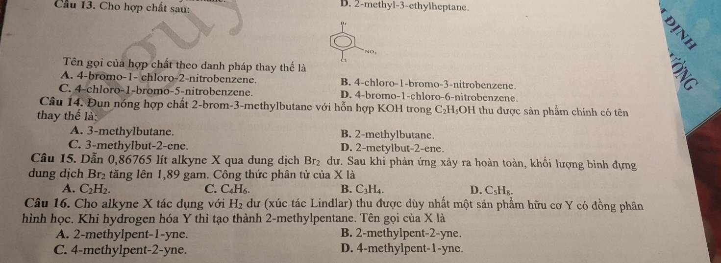 Cầu 13. Cho hợp chất sau:
D. 2 -methyl -3 -ethylheptane.
Dr
NO,
Tên gọi của hợp chất theo danh pháp thay thế là
A. 4 -bromo- 1 - chloro- 2 -nitrobenzene. B. 4 -chloro- 1 -bromo -3 -nitrobenzene.

C. 4 -chloro -1 -bromo -5 -nitrobenzene. D. 4 -bromo -1 -chloro- 6 -nitrobenzene.
Câu 14. Đun nóng hợp chất 2 -brom -3 -methylbutane với hỗn hợp KOH trong C₂H₅OH thu được sản phẩm chính có tên
thay thể là:
A. 3 -methylbutane. B. 2 -methylbutane.
C. 3 -methylbut- 2 -ene. D. 2 -metylbut -2 -ene.
Câu 15. Dẫn 0,86765 lít alkyne X qua dung dịch Br₂ dư. Sau khi phản ứng xảy ra hoàn toàn, khối lượng bình đựng
dung dịch Br₂ tăng lên 1,89 gam. Công thức phân tử của X là
A. C_2H_2. C. C_4H_6. B. C_3H_4. D. C₅H₈.
Câu 16. Cho alkyne X tác dụng với H_2 dư (xúc tác Lindlar) thu được dùy nhất một sản phẩm hữu cơ Y có đồng phân
hình học. Khi hydrogen hóa Y thì tạo thành 2 -methylpentane. Tên gọi của X là
A. 2 -methylpent -1-yne. B. 2 -methylpent -2-yne.
C. 4 -methylpent -2 -yne. D. 4 -methylpent -1-yne.