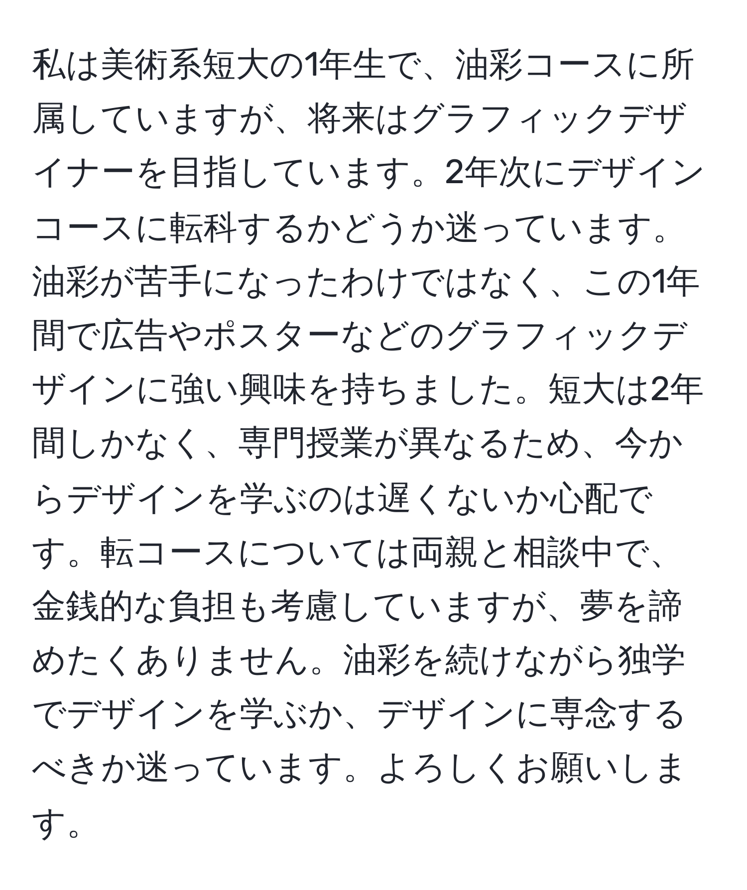 私は美術系短大の1年生で、油彩コースに所属していますが、将来はグラフィックデザイナーを目指しています。2年次にデザインコースに転科するかどうか迷っています。油彩が苦手になったわけではなく、この1年間で広告やポスターなどのグラフィックデザインに強い興味を持ちました。短大は2年間しかなく、専門授業が異なるため、今からデザインを学ぶのは遅くないか心配です。転コースについては両親と相談中で、金銭的な負担も考慮していますが、夢を諦めたくありません。油彩を続けながら独学でデザインを学ぶか、デザインに専念するべきか迷っています。よろしくお願いします。