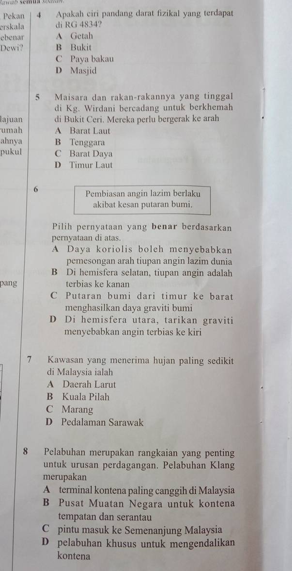 Pekan 4 Apakah ciri pandang darat fizikal yang terdapat
erskala di RG 4834?
ebenar A Getah
Dewi? B Bukit
C Paya bakau
D Masjid
5 Maisara dan rakan-rakannya yang tinggal
di Kg. Wirdani bercadang untuk berkhemah
lajuan di Bukit Ceri. Mereka perlu bergerak ke arah
umah A Barat Laut
ahnya B Tenggara
pukul C Barat Daya
D Timur Laut
6 Pembiasan angin lazim berlaku
akibat kesan putaran bumi.
Pilih pernyataan yang benar berdasarkan
pernyataan di atas.
A Daya koriolis boleh menyebabkan
pemesongan arah tiupan angin lazim dunia
B Di hemisfera selatan, tiupan angin adalah
pang terbias ke kanan
C Putaran bumi dari timur ke barat
menghasilkan daya graviti bumi
D Di hemisfera utara, tarikan graviti
menyebabkan angin terbias ke kiri
7 Kawasan yang menerima hujan paling sedikit
di Malaysia ialah
A Daerah Larut
B Kuala Pilah
C Marang
D Pedalaman Sarawak
8 Pelabuhan merupakan rangkaian yang penting
untuk urusan perdagangan. Pelabuhan Klang
merupakan
A terminal kontena paling canggih di Malaysia
B Pusat Muatan Negara untuk kontena
tempatan dan serantau
C pintu masuk ke Semenanjung Malaysia
D pelabuhan khusus untuk mengendalikan
kontena