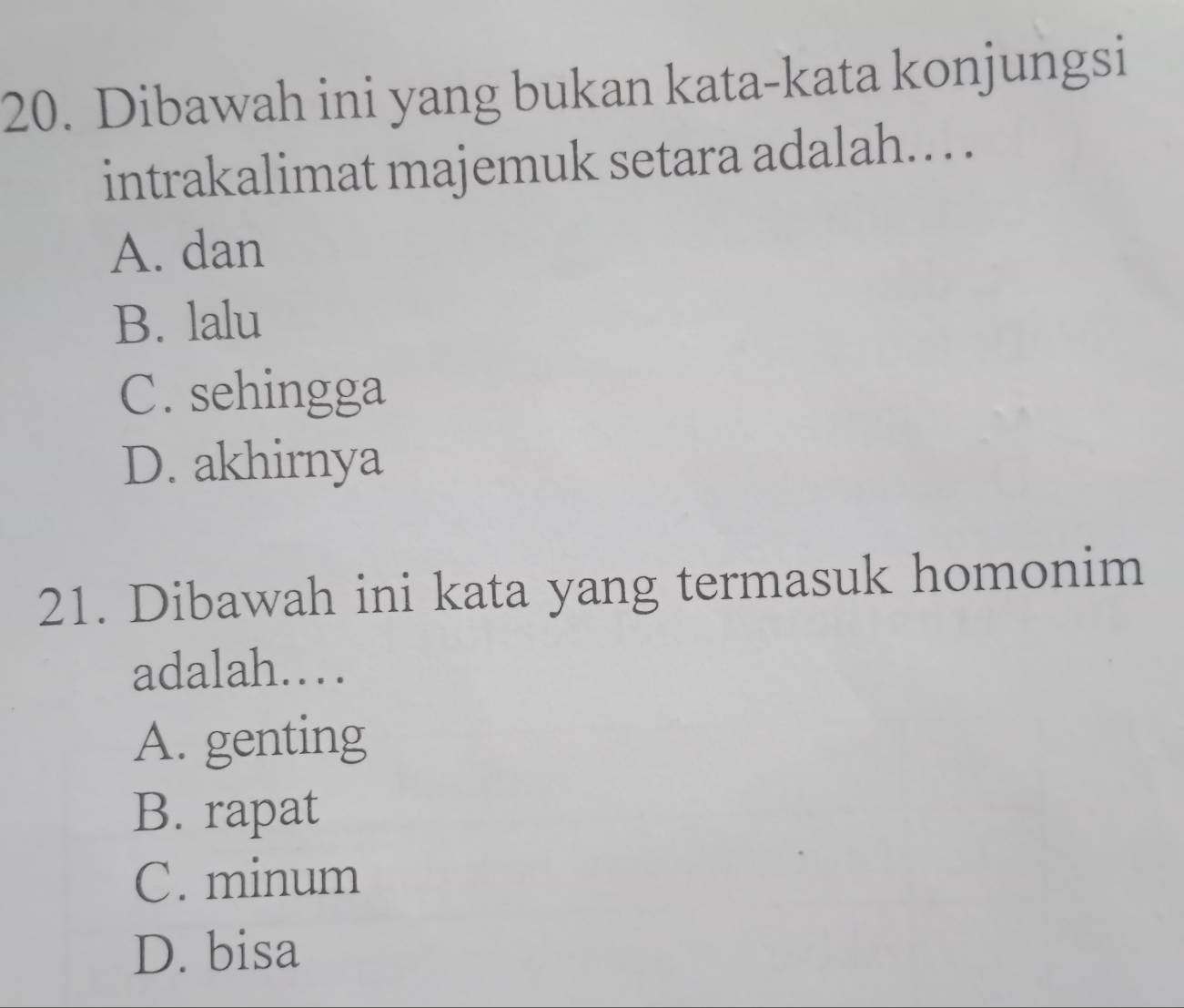 Dibawah ini yang bukan kata-kata konjungsi
intrakalimat majemuk setara adalah. .
A. dan
B. lalu
C. sehingga
D. akhirnya
21. Dibawah ini kata yang termasuk homonim
adalah……
A. genting
B. rapat
C. minum
D. bisa