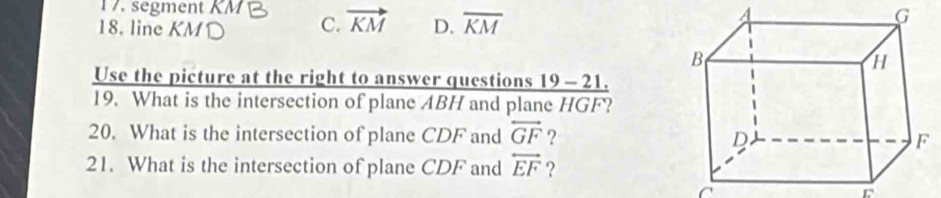 segment
18. line KM C. vector KM D. overline KM
G
Use the picture at the right to answer questions 19 - 21.
19. What is the intersection of plane ABH and plane HGF?
20. What is the intersection of plane CDF and overleftrightarrow GF ?
21. What is the intersection of plane CDF and overleftrightarrow EF ?
C
r