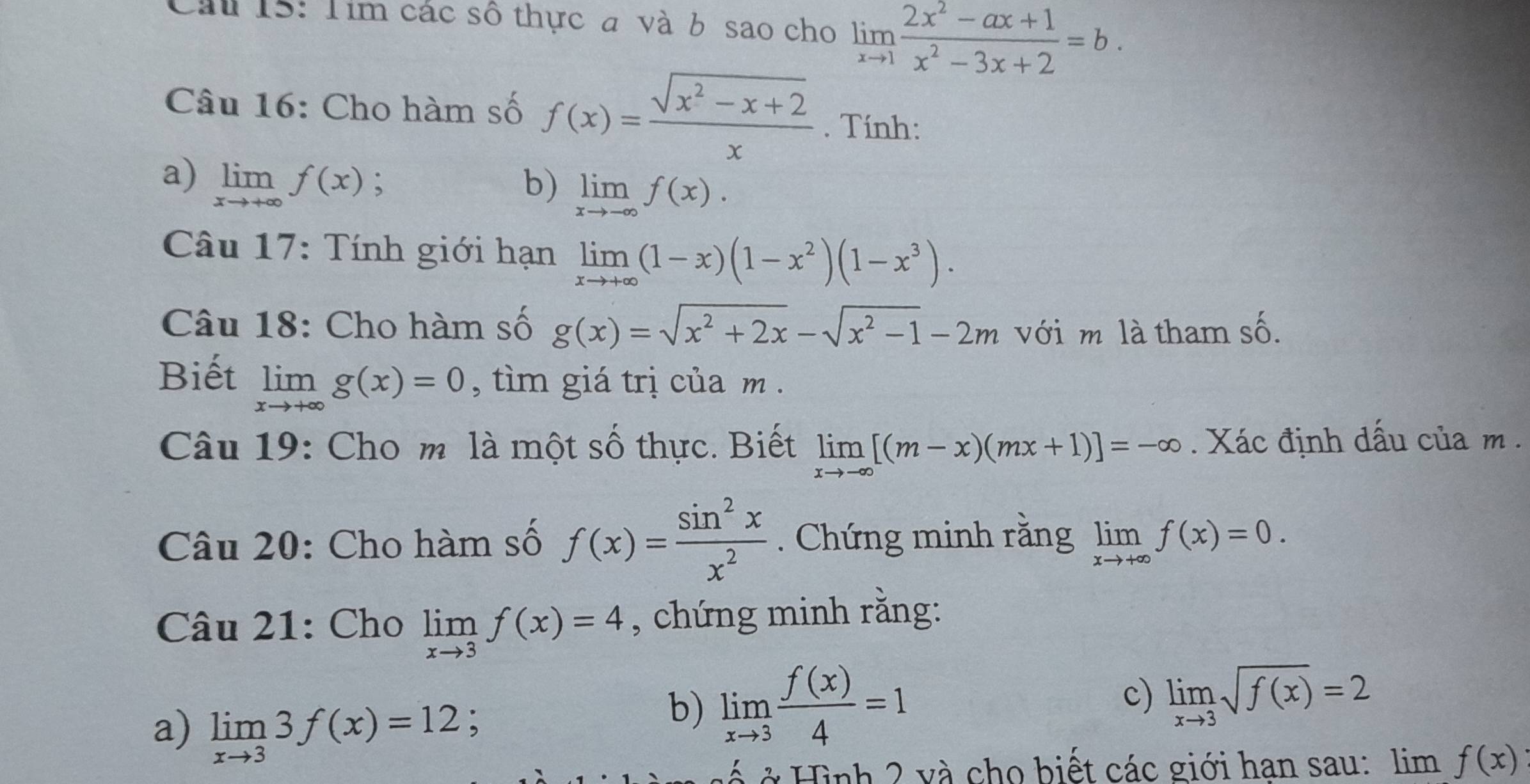 Tim các số thực a và b sao cho limlimits _xto 1 (2x^2-ax+1)/x^2-3x+2 =b. 
Câu 16: Cho hàm số f(x)= (sqrt(x^2-x+2))/x . Tính: 
a) limlimits _xto +∈fty f(x); b) limlimits _xto -∈fty f(x). 
* Câu 17: Tính giới hạn limlimits _xto +∈fty (1-x)(1-x^2)(1-x^3). 
Câu 18: Cho hàm số g(x)=sqrt(x^2+2x)-sqrt(x^2-1)-2m với m là tham số. 
Biết limlimits _xto +∈fty g(x)=0 , tìm giá trị của m. 
Câu 19: Cho m là một số thực. Biết limlimits _xto -∈fty [(m-x)(mx+1)]=-∈fty. Xác định dấu của m . 
Câu 20: Cho hàm số f(x)= sin^2x/x^2 . Chứng minh rằng limlimits _xto +∈fty f(x)=0. 
Câu 21: Cho limlimits _xto 3f(x)=4 , chứng minh rằng: 
a) limlimits _xto 33f(x)=12; 
b) limlimits _xto 3 f(x)/4 =1 c) limlimits _xto 3sqrt(f(x))=2
ở Hình 2 và cho biết các giới han sau: limf(x)