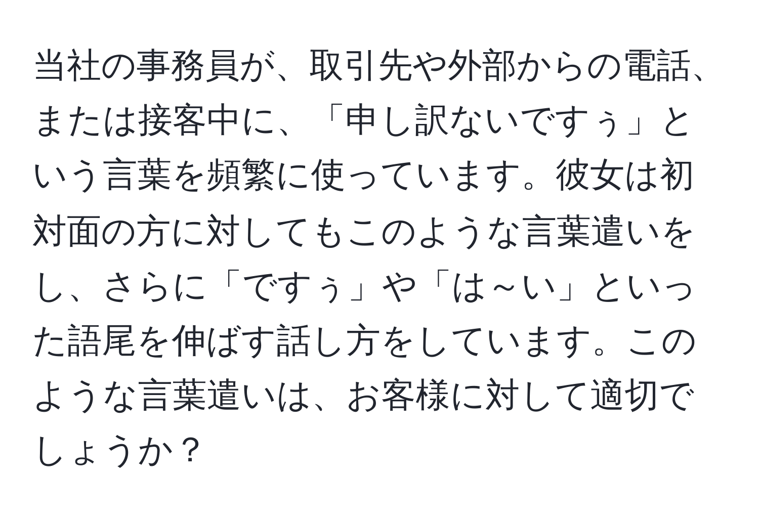 当社の事務員が、取引先や外部からの電話、または接客中に、「申し訳ないですぅ」という言葉を頻繁に使っています。彼女は初対面の方に対してもこのような言葉遣いをし、さらに「ですぅ」や「は～い」といった語尾を伸ばす話し方をしています。このような言葉遣いは、お客様に対して適切でしょうか？