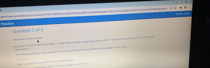 corn/assessments-dielivery/ua/ce/launch/29783/100530264/aHR0cHM6Ly9mMS5hcHAuZWRtZW50dW0uY29tL2xfYXJuZXitdWlvc2Vjb25kYXJ5L3VzZXItYXNzaWfubWW. 
#Save and Ext 
Practice 
Question 2 of 5 
Select the correct answer. 
As a part of a promotional campaign, a radio station decides to give away prizes to the 5^(th) caller before and after the 11^(th) calfer to the 
radio station. 
The following absolute value equation can be used to determine the callers who are eligible for the prizes:
|x-11|=5
Here, x represents the position of the eligible callers. 
rmation, which callers are eligible for the prizes?