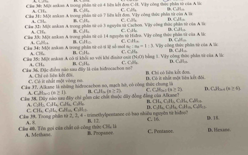 A C_2H_6. B. C3
Câu 30: Một ankan A trong phân từ có 4 liên kết đơn C-H. Vậy công thức phân tử của A là:
A. CH_4. B. C_2H_6. C. C_3H_8. D. C_4H_10.
Câu 31:M6t : ankan A trong phân tử có 7 liên kết đơn. Vậy công thức phân tử của A là:
A. CH_4. B. C_2H_6. C. C_3H_8 D. C_4H_10.
Câu 32: Một ankan A trong phân tử có 3 nguyên tử Cacbon. Vậy công thức phân tử của A là:
A. CH_4. B. C_2H_6. C. C_3H_8. D. C_4H_10.
Câu 33:Mhat Qt ankan A trong phân tử có 14 nguyên từ Hiđro. Vậy công thức phân tử của A là:
A. C_6H_14. B. C_5H_12. C. C_7H_14. D. C_4H_10.
Câu 34:Mhat Qt t ankan A trong phân tử có tỉ lệ số mol nc : n_H=1:3. Vậy công thức phân tử ciaA là
A. CH_4. B. C_2H_6. C. C_3H_8. D. C_4H_10.
Câu . 5 Mpartial t : ankan A có tỉ khối so với khí đinitơ oxit (N_2O) bằng 1. Vậy công thức phân tử của A là:
A. CH_4. B. C_2H_6. C. C_3H_8. D. C_4H_10.
Câu 36. Đặc điểm nào sau đây là của hiđrocacbon no?
A. Chỉ có liên kết đôi. B. Chỉ có liên kết đơn.
C. Có ít nhất một vòng no. D. Có ít nhất một liên kết đôi.
Câu 37. Alkane là những hiđrocacbon no, mạch hở, có công thức chung là
A. C_nH_2n+2(n≥ 1). B. C_nH_2n (n≥ 2). C. C_nH_2n-2(n≥ 2). D. C_nH_2n-6(n≥ 6).
Câu 38. Dãy nào sau đây chỉ gồm các chất thuộc dãy đồng đẳng của Alkane?
A. C_2H_2,C_3H_4,C_4H_6,C_5H_8.
B. CH_4,C_2H_2,C_3H_4,C_4H_10.
C. CH_4,C_2H_6,C_4H_10,C_5H_12.
D. C_2H_6,C_3H_8,C_5H_10,C_6H_12.
Câu 39. Trong phân từ 2, 2, 4 - trimethylpentanee có bao nhiêu nguyên tử hiđro?
A. 8. B. 12. C. 16. D. 18.
Câu 40. Tên gọi của chất có công thức CH_4 là D. Hexane.
A. Methane. B. Propanee. C. Pentanee.