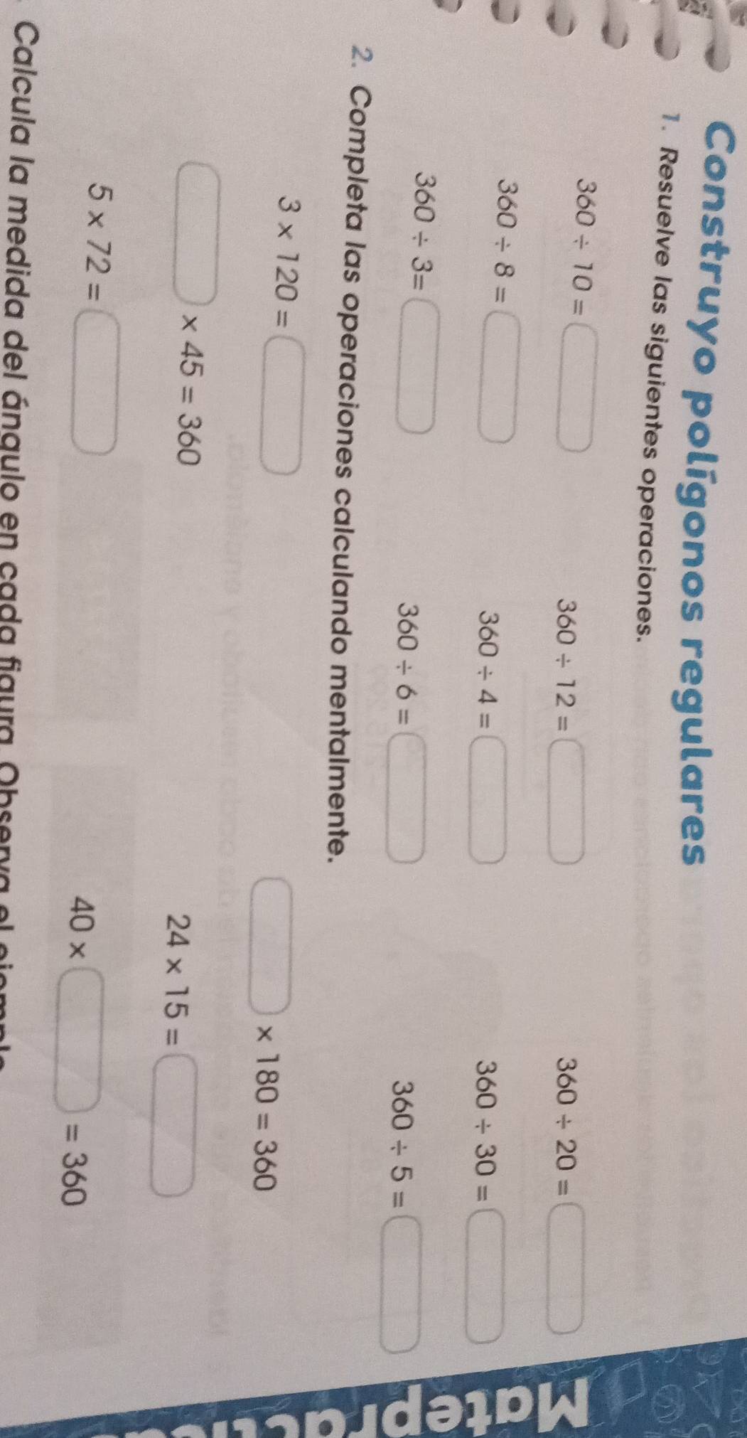 Construyo polígonos regulares 
1. Resuelve las siguientes operaciones.
360/ 10= □
360/ 12=□
360/ 20=□
360/ 8= □
360/ 4=□
360/ 30= □
360/ 3=□
360/ 6=□
360/ 5= :□
2. Completa las operaciones calculando mentalmente.
3* 120=□
□ * 180=360
□ * 45=360
24* 15= =□
5* 72= □
40* □ =360
Calcula la medida del ángulo en cada figura Obsenva