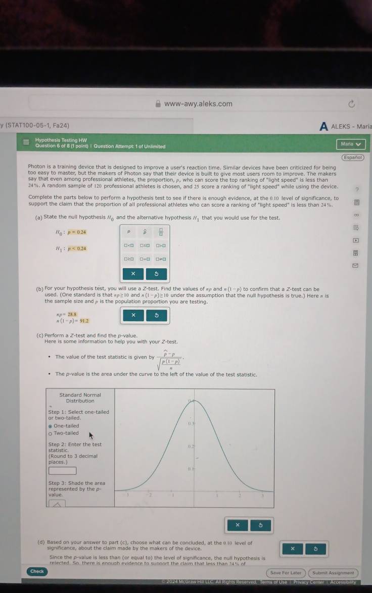 www-awy.aleks.com
y (STAT100-05-1, Fa24) a ALEKS - Maria
Hypothesis Testina HW
Question 6 of 8 (1 point) | Question Attempt: 1 of Unlimited Maria V
Español
Photon is a training device that is designed to improve a user's reaction time. Similar devices have been criticized for being
too easy to master, but the makers of Photon say that their device is built to give most users room to improve. The makers
say that even among professional athletes, the proportion, ρ, who can score the top ranking f  light s p ed ' is less than
24%. A random sample of 120 professional athletes is chosen, and 25 score a ranking of "light speed" while using the device.
Complete the parts below to perform a hypothesis test to see if there is enough evidence, at the 0.10 level of significance, to
support the claim that the proportion of all professional athletes who can score a ranking of "light speed" is less than 24%.
(a) State the null hypothesis H_0 and the alternative hypothesis H_1 that you would use for the test.
∞

H_0:p=0.24
B  □ /□  
H_1:p<0.24

□>□ □=□
× 6
(b) For your hypothesis test, you will use a Z-test. Find the values of  and n(1-p) to confirm that a Z-test can be
used. (One standard is that ≥ 10 and n(1-p): ≥10 under the assumption that the null hypothesis is true.) Here  is
the sample size andρ is the population proportion you are testing.
π p=28.8
× 5
n(1-p)=91.2
(c) Perform a Z-test and find the p-value.
Here is some information to help you with your 2-test.
The value of the test statistic is given by frac widehat p-psqrt(frac p(1-p))n.
The p-value is the area under the curve to the left of the value of the test statistic.
Standard Normal
Distribution
Step 1: Select one-taile
or two-tailed.
One-tailed
○ Two-tailed
Step 2: Enter the test
statistic.
(Round to 3 decimal
places.)
Step 3: Shade the area
represented by the p
value
×
(d) Based on your answer to part (c), choose what can be conciuded, at the θ ι0 level of
significance, about the claim made by the makers of the device. × 5
Since the p-value is less than (or equal to) the level of significance, the null hypothesis is
relected. So, there is enougb evidence to supoort the claim that less than 34% of
Check
Save For Later Submit Assignment
Tuans of Uso  Privcy Lenter 1. Accon Dllity