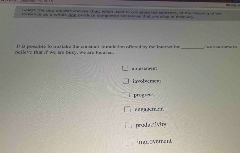 or s 1 Obestion 12 or 15 00:05:1
Select the two answer choices that, when used to complete the sentence, fit the meaning of the
sentence as a whole and produce completed sentences that are alike in meaning.
It is possible to mistake the constant stimulation offered by the Internet for _: we can come to
believe that if we are busy, we are focused.
amusement
involvement
progress
engagement
productivity
improvement