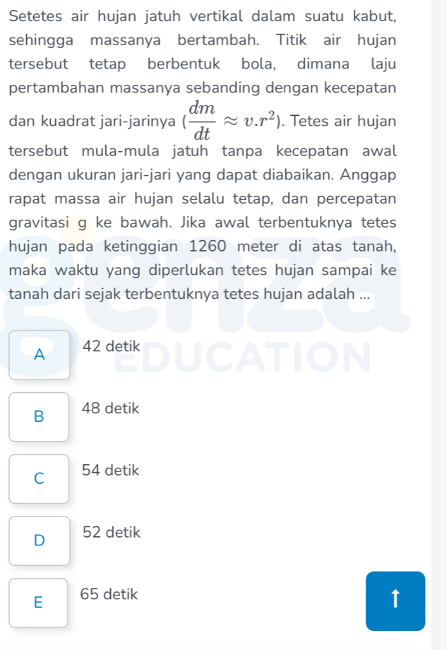 Setetes air hujan jatuh vertikal dalam suatu kabut,
sehingga massanya bertambah. Titik air hujan
tersebut tetap berbentuk bola, dimana laju
pertambahan massanya sebanding dengan kecepatan
dan kuadrat jari-jarinya ( dm/dt approx v.r^2). Tetes air hujan
tersebut mula-mula jatuh tanpa kecepatan awal
dengan ukuran jari-jari yang dapat diabaikan. Anggap
rapat massa air hujan selalu tetap, dan percepatan
gravitasi g ke bawah. Jika awal terbentuknya tetes
hujan pada ketinggian 1260 meter di atas tanah,
maka waktu yang diperlukan tetes hujan sampai ke
tanah dari sejak terbentuknya tetes hujan adalah ...
A 42 detik
a
OIN
B 48 detik
C 54 detik
D 52 detik
E 65 detik
↑