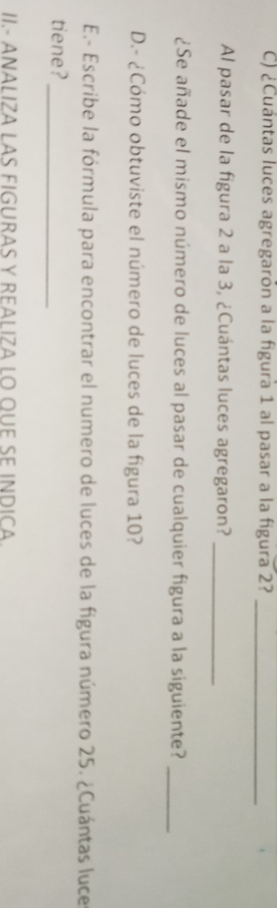 ¿Cuántas luces agregarón a la figura 1 al pasar a la figura 2?_ 
Al pasar de la figura 2 a la 3, ¿Cuántas luces agregaron?_ 
¿Se añade el mismo número de luces al pasar de cualquier figura a la siguiente?_ 
D.- ¿Cómo obtuviste el número de luces de la figura 10? 
E.- Escribe la fórmula para encontrar el numero de luces de la figura número 25. ¿Cuántas luces 
tiene?_ 
II.- ANALIZA LAS FIGURAS Y REALIZA LO QUE SE INDICA.