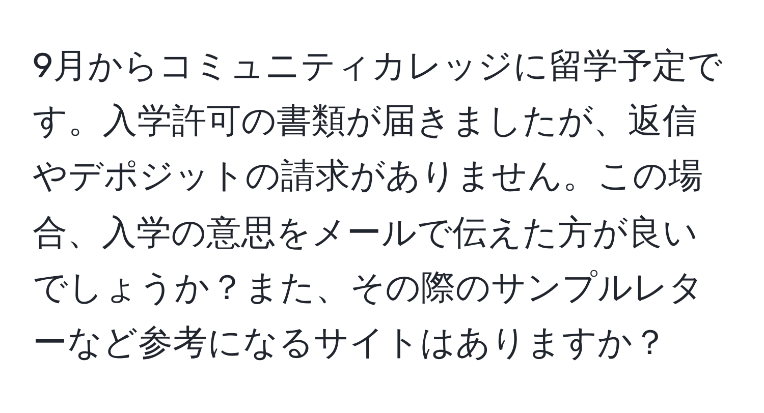 9月からコミュニティカレッジに留学予定です。入学許可の書類が届きましたが、返信やデポジットの請求がありません。この場合、入学の意思をメールで伝えた方が良いでしょうか？また、その際のサンプルレターなど参考になるサイトはありますか？