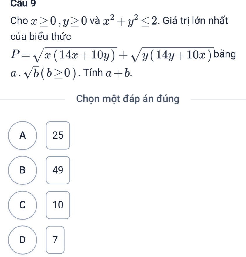 Cho x≥ 0, y≥ 0 và x^2+y^2≤ 2. Giá trị lớn nhất
của biểu thức
P=sqrt(x(14x+10y))+sqrt(y(14y+10x)) bằng
a . sqrt(b)(b≥ 0). Tính a+b. 
Chọn một đáp án đúng
A 25
B 49
C 10
D 7