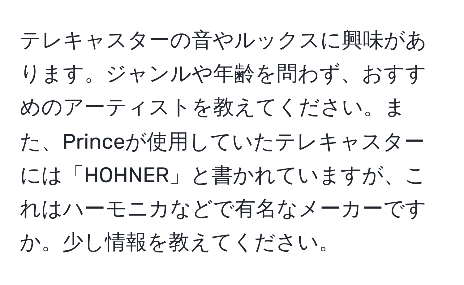 テレキャスターの音やルックスに興味があります。ジャンルや年齢を問わず、おすすめのアーティストを教えてください。また、Princeが使用していたテレキャスターには「HOHNER」と書かれていますが、これはハーモニカなどで有名なメーカーですか。少し情報を教えてください。