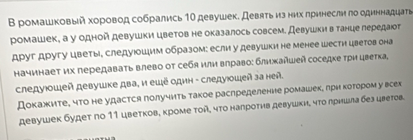 В ромашковый хоровод собрались 1Ο девушек. Девяτь из них πринесли πо одиннадцать 
ромашек, а у одной девушки цветов не оказалось совсем. Девушкив танце лередаюот 
друг другу цветы, следуюошим образом: если у девушки не менее шести цветов она 
Ηачинает их передаваτь влево от себя или влраво: ближΚайшей соседке τри цветка, 
следуюοшей девушке два, и ешё один - следуюοшей за ней. 
Докажите, что не удастся получить такое распределение ромашек, лри котором у всех 
девушек будет по 11 цветков, кроме той, чτо налротив девушки, чΤо лришла без цветов.