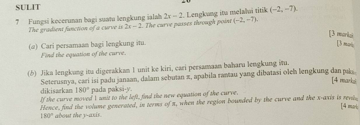 SULIT 
7 Fungsi kecerunan bagi suatu lengkung ialah 2x-2. Lengkung itu melalui titik (-2,-7). 
The gradient function of a curve is 2x-2. The curve passes through point (-2,-7). 
[3 markak 
(@) Cari persamaan bagi lengkung itu. [3 mark 
Find the equation of the curve. 
(b) Jika lengkung itu digerakkan 1 unit ke kiri, cari persamaan baharu lengkung itu. 
Seterusnya, cari isi padu janaan, dalam sebutan π, apabila rantau yang dibatasi oleh lengkung dan paks 
[4 markak 
dikisarkan 180° pada paksi- y. 
If the curve moved 1 unit to the left, find the new equation of the curve. 
Hence, find the volume generated, in terms of π, when the region bounded by the curve and the x-axis is revol 
[4 mark
180° about the y-axis.