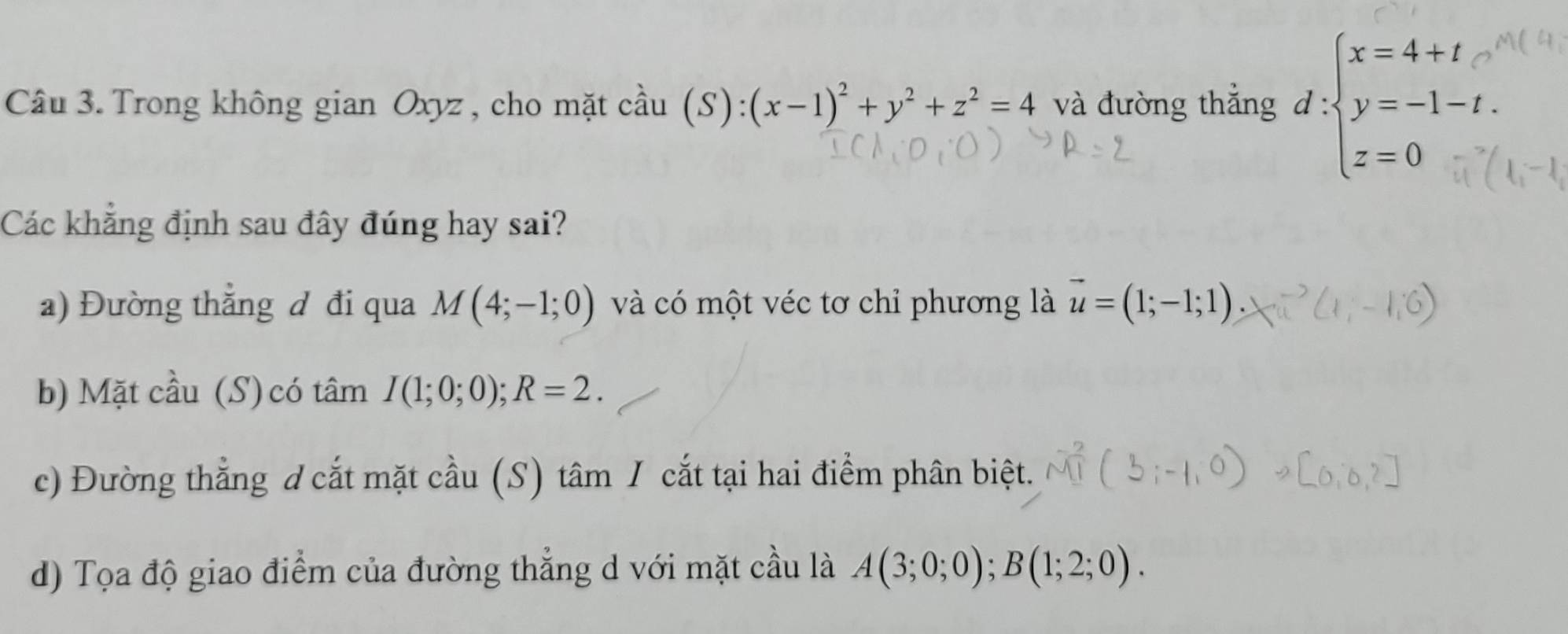 Trong không gian Oxyz , cho mặt coverset wedge au(S):(x-1)^2+y^2+z^2=4 và đường thẳng d:beginarrayl x=4+t y=-1-t. z=0endarray.
Các khẳng định sau đây đúng hay sai? 
a) Đường thẳng đ đi qua M(4;-1;0) và có một véc tơ chỉ phương là vector u=(1;-1;1). 
b) Mặt cầu (S) có t hat am I(1;0;0); R=2. 
c) Đường thẳng d cắt mặt cầu (S) tâm / cắt tại hai điểm phân biệt. 
d) Tọa độ giao điểm của đường thẳng d với mặt cầu là A(3;0;0);B(1;2;0).