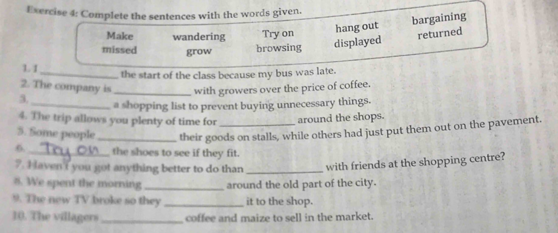 Complete the sentences with the words given. 
Make wandering Try on hang out bargaining 
returned 
missed grow browsing 
L1 displayed 
_the start of the class because my bus was late. 
2. The company is _with growers over the price of coffee. 
3. 
_a shopping list to prevent buying unnecessary things. 
4. The trip allows you plenty of time for around the shops. 
5. Some people _their goods on stalls, while others had just put them out on the pavement. 
6._ 
the shoes to see if they fit. 
7. I aven't you got anything better to do than_ 
with friends at the shopping centre? 
8. We spent the morning _around the old part of the city. 
9. The new TV broke so they _it to the shop. 
10. The villagers _coffee and maize to sell in the market.