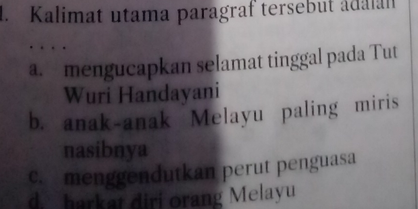 Kalimat utama paragraf tersebut adalan
a. mengucapkan selamat tinggal pada Tut
Wuri Handayani
b. anak-anak Melayu paling miris
nasibnya
c. menggendutkan perut penguasa
d. harkat diri orang Melayu