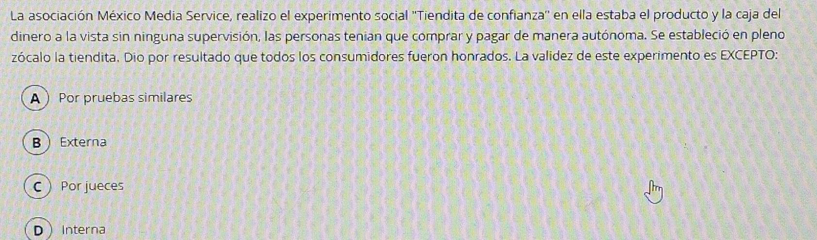 La asociación México Media Service, realizo el experimento social ''Tiendita de confianza'' en ella estaba el producto y la caja del
dinero a la vista sin ninguna supervisión, las personas tenian que comprar y pagar de manera autónoma. Se estableció en pleno
zócalo la tiendita. Dio por resultado que todos los consumidores fueron honrados. La validez de este experimento es EXCEPTO:
A Por pruebas similares
B  Externa
C  Por jueces
DInterna