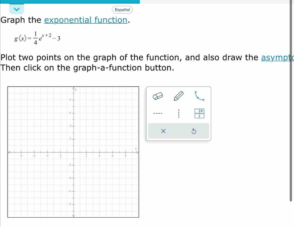 Español 
Graph the exponential function.
g(x)= 1/4 e^(x+2)-3
Plot two points on the graph of the function, and also draw the asympto 
Then click on the graph-a-function button. 
---- 
×