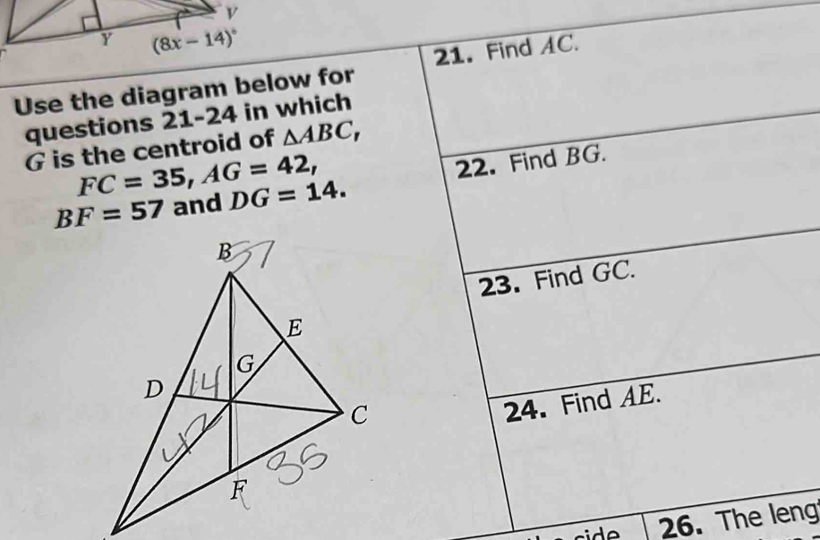 (8x-14)^circ 
Use the diagram below for 21. Find AC. 
questions 21-24 in which
G is the centroid of △ ABC,
FC=35, AG=42,
BF=57 and DG=14. 22. Find BG. 
23. Find GC. 
24. Find AE. 
side 26. The leng