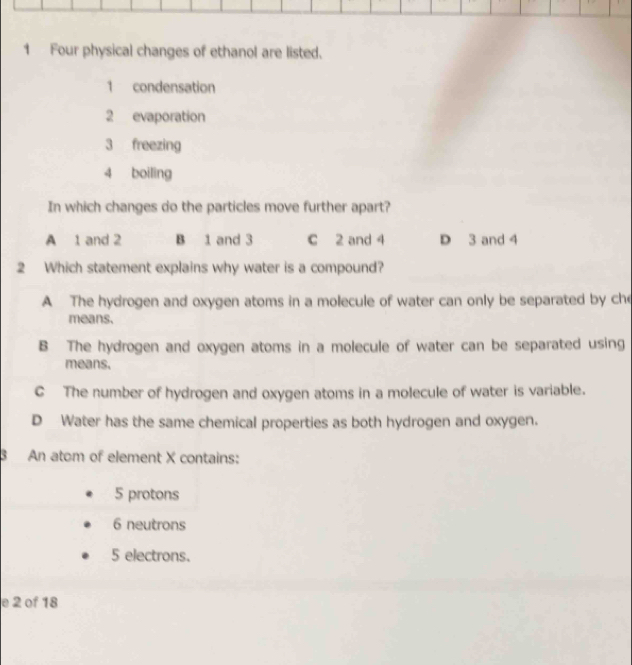 Four physical changes of ethanol are listed.
1 condensation
2 evaporation
3 freezing
4 boiling
In which changes do the particles move further apart?
A 1 and 2 B 1 and 3 c 2 and 4 D 3 and 4
2 Which statement explains why water is a compound?
A The hydrogen and oxygen atoms in a molecule of water can only be separated by ch
means.
B The hydrogen and oxygen atoms in a molecule of water can be separated using
means.
C The number of hydrogen and oxygen atoms in a molecule of water is variable.
D Water has the same chemical properties as both hydrogen and oxygen.
3 An atom of element X contains:
5 protons
6 neutrons
5 electrons.
e 2 of 18