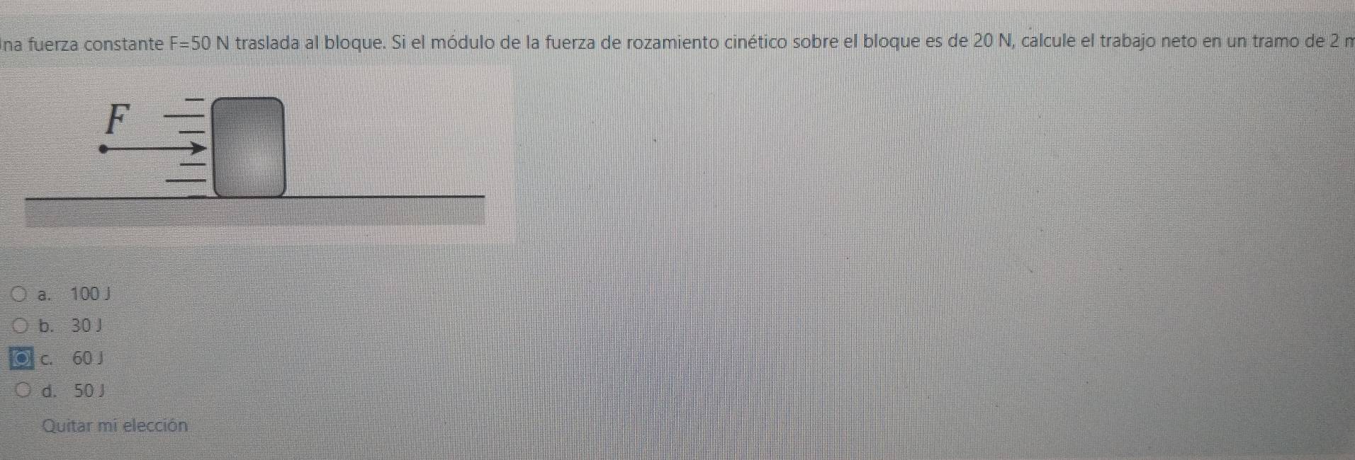 Ina fuerza constante F=50N traslada al bloque. Si el módulo de la fuerza de rozamiento cinético sobre el bloque es de 20 N, calcule el trabajo neto en un tramo de 2 n
a. 100 J
b. 30 J
c. 60 J
d. 50 J
Quitar mi elección