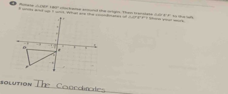 Rotate △ DEF180° clockwise around the origin. Then translate △ D'E'F'
5 units and up 1 unit. What are the coordinates of △ D''E''F''? Show your work. 
to the left 
SOLUTION The Coordinates
