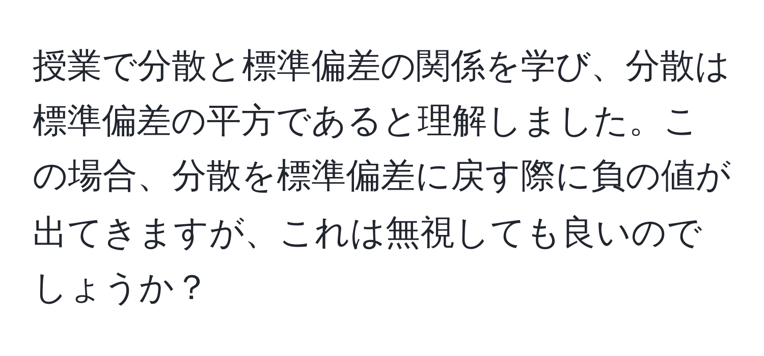 授業で分散と標準偏差の関係を学び、分散は標準偏差の平方であると理解しました。この場合、分散を標準偏差に戻す際に負の値が出てきますが、これは無視しても良いのでしょうか？