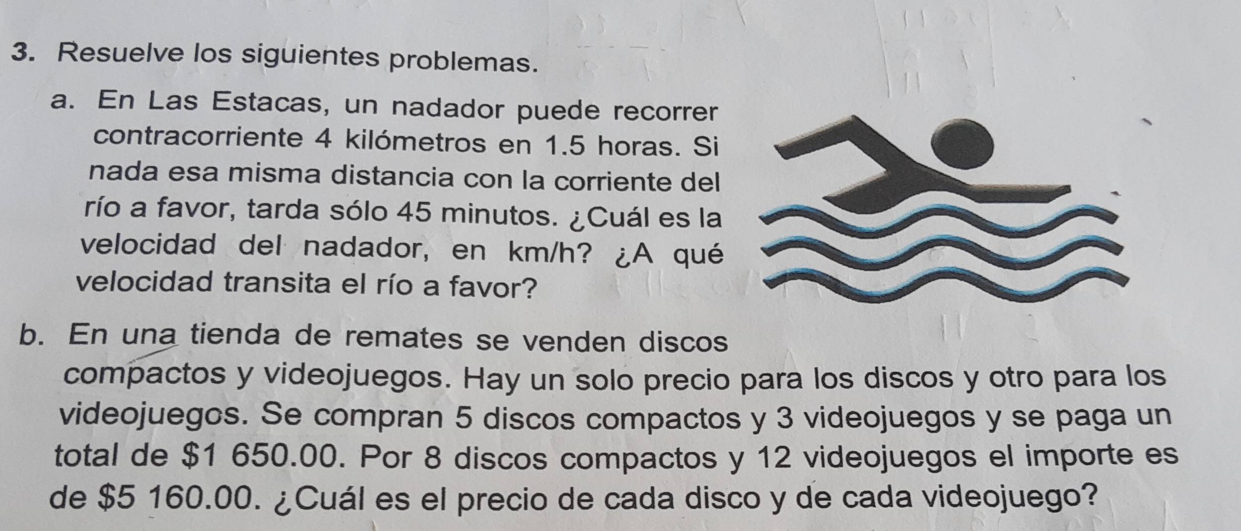 Resuelve los siguientes problemas. 
a. En Las Estacas, un nadador puede recorrer 
contracorriente 4 kilómetros en 1.5 horas. Si 
nada esa misma distancia con la corriente del 
río a favor, tarda sólo 45 minutos. ¿Cuál es la 
velocidad del nadador, en km/h? ¿A qué 
velocidad transita el río a favor? 
b. En una tienda de remates se venden discos 
compactos y videojuegos. Hay un solo precio para los discos y otro para los 
videojuegos. Se compran 5 discos compactos y 3 videojuegos y se paga un 
total de $1 650.00. Por 8 discos compactos y 12 videojuegos el importe es 
de $5 160.00. ¿Cuál es el precio de cada disco y de cada videojuego?