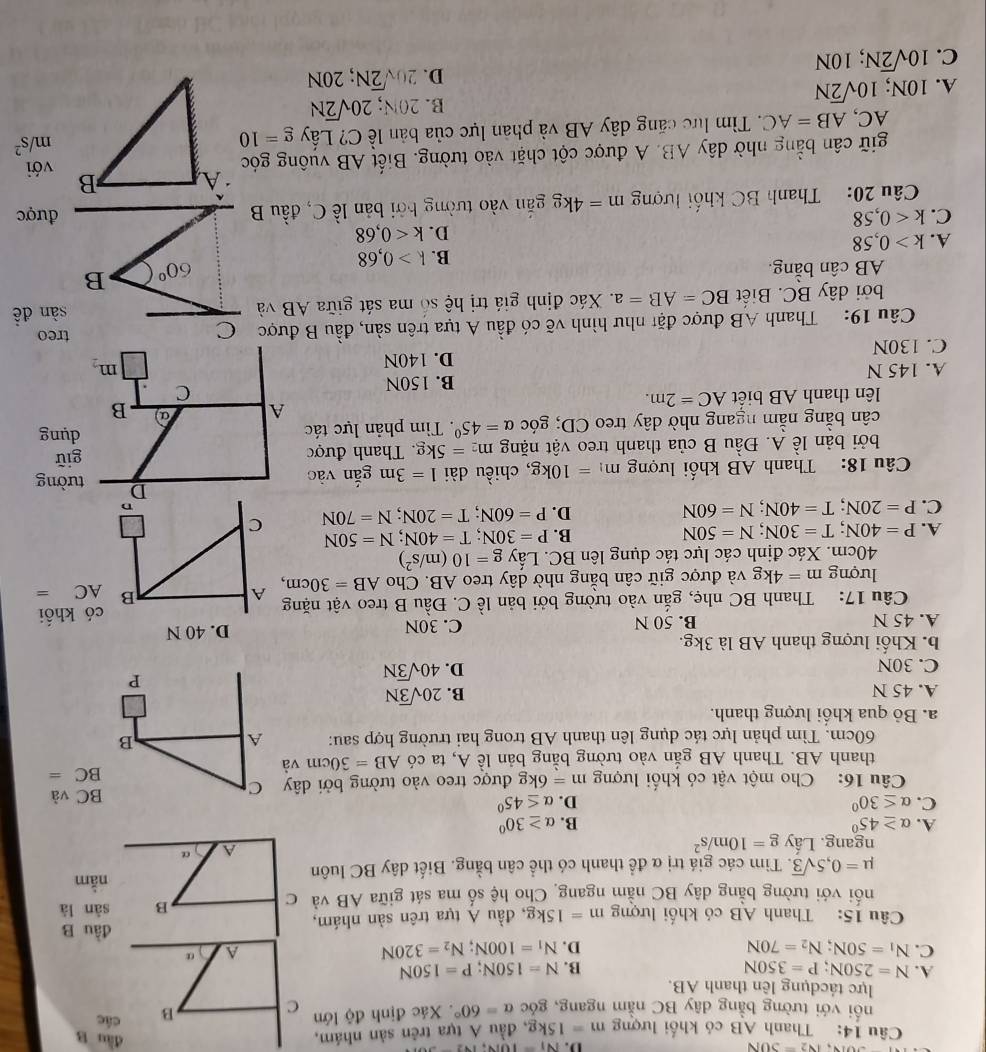 voiv,iv2=30N
D. Ni=1014,142=
dầu B
Câu 14: Thanh AB có khối lượng m=15kg 2, đầu A tựa trên sản nhám,các
nối với tường bằng dây BC nằm ngang, góc alpha =60°. Xác định độ lớn
lực tácdụng lên thanh AB.
A. N=250N;P=350N B. N=150N;P=150N
C. N_1=50N;N_2=70N D. N_1=100N;N_2=320N
đầu B
Câu 15: Thanh AB có khối lượng m=15kg , đầu A tựa trên sản nhám, sàn là
nối với tường bằng dây BC nằm ngang Cho hệ số ma sát giữa AB và C
B
nằm
mu =0,5sqrt(3) T. Tìm các giá trị α để thanh có thể cân bằng. Biết dây BC luôn
ngang. Lấy g=10m/s^2
A a
A. alpha ≥ 45° B. alpha ≥ 30°
C. alpha ≤ 30° D. alpha ≤ 45°
Câu 16: Cho một vật có khối lượng m=6kg được treo vào tường bởi dây C BC và
thanh AB. Thanh AB gắn vào tường bằng bản lề A, ta có AB=30cm và
BC=
60cm. Tìm phản lực tác dụng lên thanh AB trong hai trường hợp sau: A B
a. Bỏ qua khối lượng thanh.
A. 45 N B. 20sqrt(3)N
C. 30N
D. 40sqrt(3)N
P
b. Khối lượng thanh AB là 3kg.
A. 45 N B. 50 N C. 30N D. 40 N
Câu 17: Thanh BC nhẹ, gắn vào tường bởi bản lề C. Đầu B treo vật nặng A B có khổi
lượng m=4kg và được giữ cân bằng nhờ dây treo AB. Cho AB=30cm,
AC=
40cm. Xác định các lực tác dụng lên BC. Lấy g=10(m/s^2)
A. P=40N;T=30N;N=50N
B. P=30N;T=40N;N=50N
C. P=20N;T=40N;N=60N
D. P=60N;T=20N;N=70N C
Câu 18: Thanh AB khổi lượng m_1=10kg , chiều dài 1=3m gắn vào
D tường
bởi bản lề A. Đầu B của thanh treo vật nặng m_2=5kg Thanh được giữ
cân bằng nằm ngang nhờ dây treo CD; góc alpha =45°. Tìm phản lực tác
dụng
A
lên thanh AB biết AC=2m. B
A. 145 N B. 150N
C
D. 140N
m_2
C. 130N
Câu 19: Thanh AB được đặt như hình vẽ có đầu A tựa trên sản, đầu B được C treo
bởi dây BC. Biết BC=AB=a. Xác định giá trị hệ số ma sát giữa AB và sàn đề
AB cân bằng. 60° B
B. k>0,68
A. k>0,58
D. k<0,68
C. k<0,58 được
Câu 20: Thanh BC khối lượng m=4kg gắn vào tường bởi bản lề C, đầu B
giữ cân bằng nhờ dây AB. A được cột chặt vào tường. Biết AB vuông gócvới
AC, AB=AC. Tìm lực căng dây AB và phản lực của bản lễ C? Lấy g=10
m/s^2
B. 20N; 20sqrt(2)N
A. 10N; 10sqrt(2)N
D. 20sqrt(2)N;20N
C. 10sqrt(2)N,; 10N